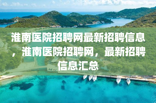 淮南醫(yī)院招聘網(wǎng)最新招聘信息，淮南醫(yī)院招聘網(wǎng)，最新招聘信息匯總