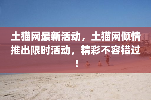 土貓網(wǎng)最新活動，土貓網(wǎng)傾情推出限時活動，精彩不容錯過！