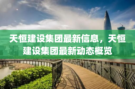 天恒建設集團最新信息，天恒建設集團最新動態(tài)概覽