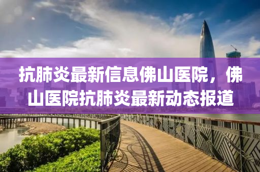 抗肺炎最新信息佛山醫(yī)院，佛山醫(yī)院抗肺炎最新動(dòng)態(tài)報(bào)道