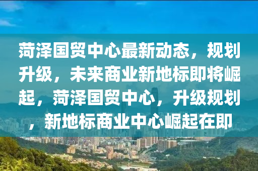 菏澤國(guó)貿(mào)中心最新動(dòng)態(tài)，規(guī)劃升級(jí)，未來(lái)商業(yè)新地標(biāo)即將崛起，菏澤國(guó)貿(mào)中心，升級(jí)規(guī)劃，新地標(biāo)商業(yè)中心崛起在即