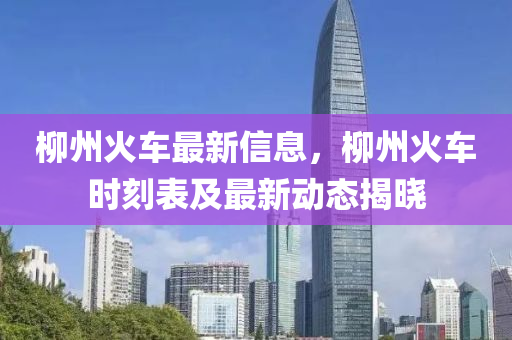 柳州火車最新信息，柳州火車時刻表及最新動態(tài)揭曉