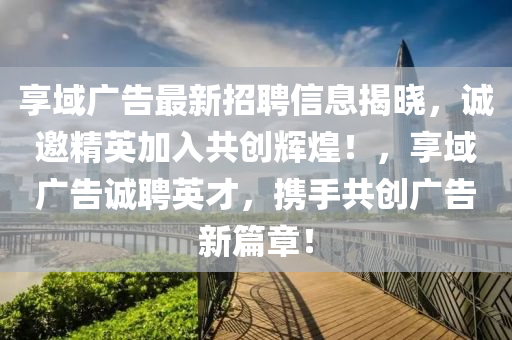 享域廣告最新招聘信息揭曉，誠邀精英加入共創(chuàng)輝煌！，享域廣告誠聘英才，攜手共創(chuàng)廣告新篇章！