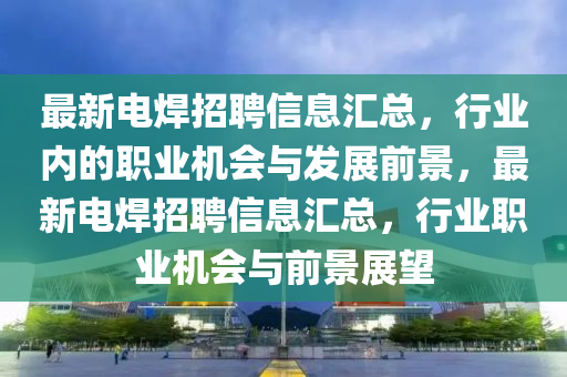 最新電焊招聘信息匯總，行業(yè)內(nèi)的職業(yè)機會與發(fā)展前景，最新電焊招聘信息匯總，行業(yè)職業(yè)機會與前景展望
