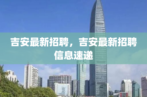 吉安最新招聘，吉安最新招聘信息速遞