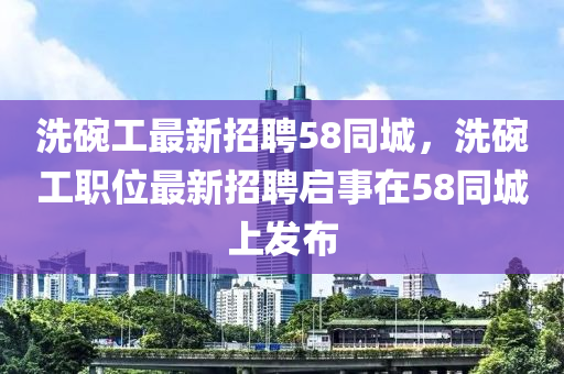 洗碗工最新招聘58同城，洗碗工職位最新招聘啟事在58同城上發(fā)布