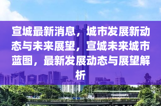 宣城最新消息，城市發(fā)展新動態(tài)與未來展望，宣城未來城市藍圖，最新發(fā)展動態(tài)與展望解析