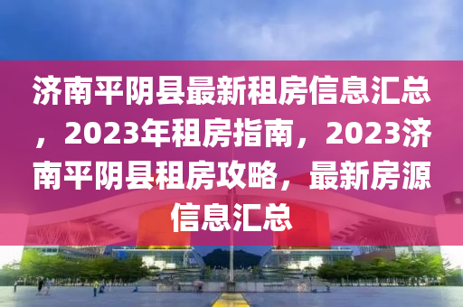 濟南平陰縣最新租房信息匯總，2023年租房指南，2023濟南平陰縣租房攻略，最新房源信息匯總