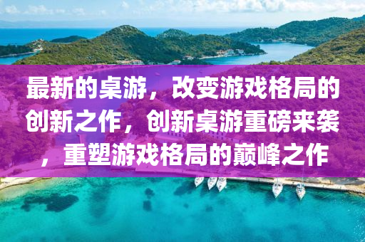 最新的桌游，改變游戲格局的創(chuàng)新之作，創(chuàng)新桌游重磅來襲，重塑游戲格局的巔峰之作