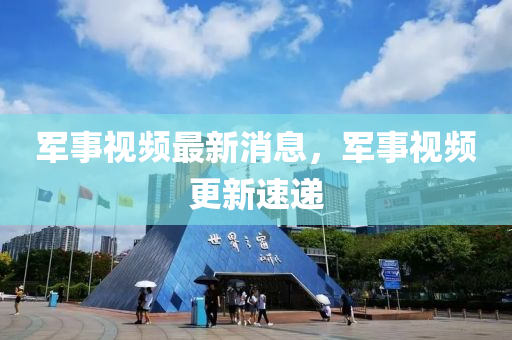 軍事視頻最新消息，軍事視頻更新速遞