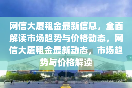 網(wǎng)信大廈租金最新信息，全面解讀市場(chǎng)趨勢(shì)與價(jià)格動(dòng)態(tài)，網(wǎng)信大廈租金最新動(dòng)態(tài)，市場(chǎng)趨勢(shì)與價(jià)格解讀
