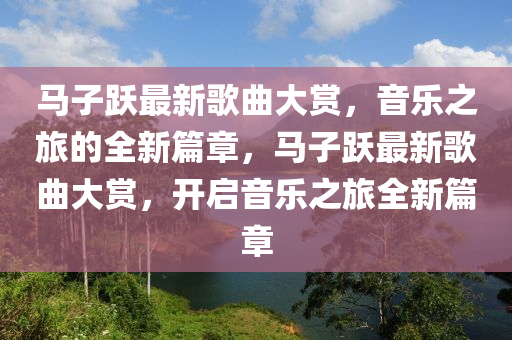 馬子躍最新歌曲大賞，音樂(lè)之旅的全新篇章，馬子躍最新歌曲大賞，開(kāi)啟音樂(lè)之旅全新篇章