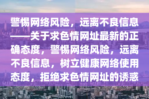 警惕網(wǎng)絡(luò)風(fēng)險(xiǎn)，遠(yuǎn)離不良信息——關(guān)于求色情網(wǎng)址最新的正確態(tài)度，警惕網(wǎng)絡(luò)風(fēng)險(xiǎn)，遠(yuǎn)離不良信息，樹(shù)立健康網(wǎng)絡(luò)使用態(tài)度，拒絕求色情網(wǎng)址的誘惑