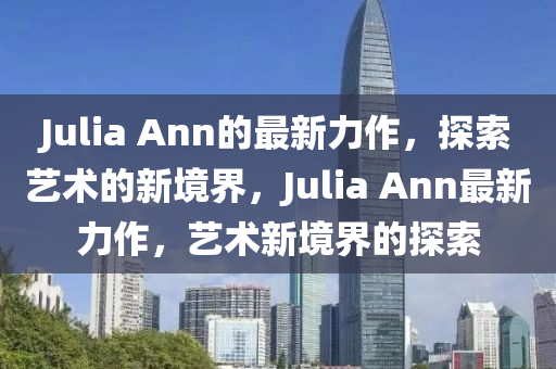 Julia Ann的最新力作，探索藝術(shù)的新境界，Julia Ann最新力作，藝術(shù)新境界的探索