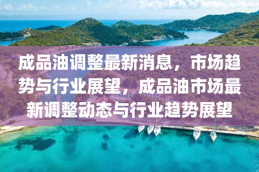 成品油調(diào)整最新消息，市場趨勢與行業(yè)展望，成品油市場最新調(diào)整動態(tài)與行業(yè)趨勢展望