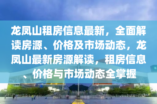 龍鳳山租房信息最新，全面解讀房源、價格及市場動態(tài)，龍鳳山最新房源解讀，租房信息、價格與市場動態(tài)全掌握