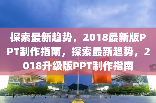 探索最新趨勢(shì)，2018最新版PPT制作指南，探索最新趨勢(shì)，2018升級(jí)版PPT制作指南