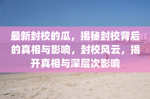 最新封校的瓜，揭秘封校背后的真相與影響，封校風(fēng)云，揭開(kāi)真相與深層次影響