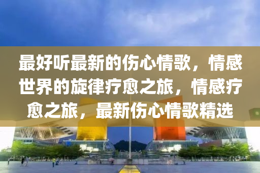 最好聽(tīng)最新的傷心情歌，情感世界的旋律療愈之旅，情感療愈之旅，最新傷心情歌精選