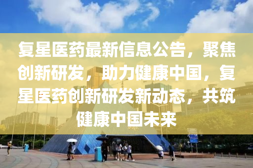 復(fù)星醫(yī)藥最新信息公告，聚焦創(chuàng)新研發(fā)，助力健康中國，復(fù)星醫(yī)藥創(chuàng)新研發(fā)新動態(tài)，共筑健康中國未來