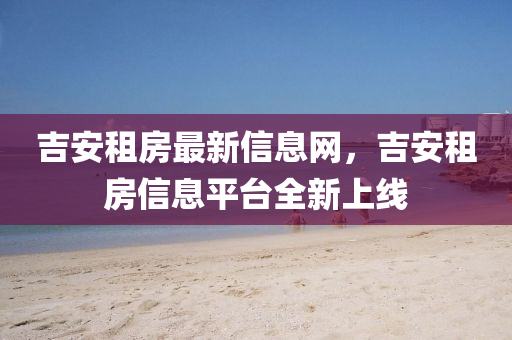 吉安租房最新信息網(wǎng)，吉安租房信息平臺全新上線