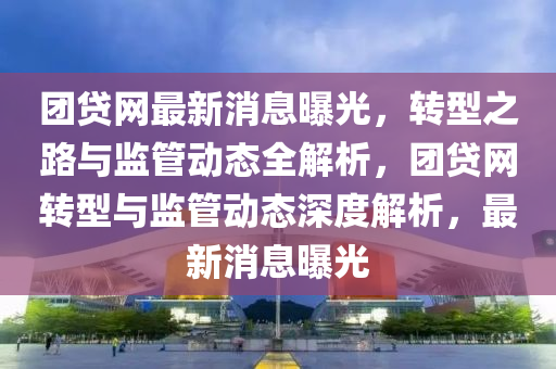團貸網(wǎng)最新消息曝光，轉(zhuǎn)型之路與監(jiān)管動態(tài)全解析，團貸網(wǎng)轉(zhuǎn)型與監(jiān)管動態(tài)深度解析，最新消息曝光