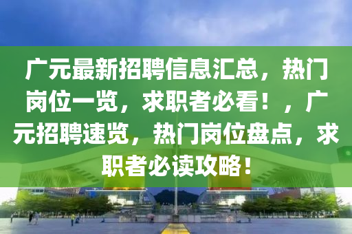 廣元最新招聘信息匯總，熱門崗位一覽，求職者必看！，廣元招聘速覽，熱門崗位盤點，求職者必讀攻略！