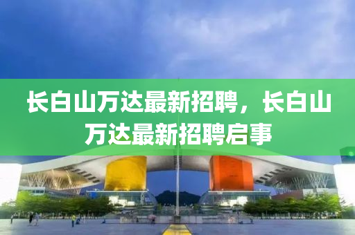 長白山萬達(dá)最新招聘，長白山萬達(dá)最新招聘啟事
