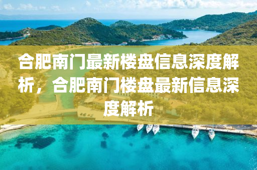 合肥南門最新樓盤信息深度解析，合肥南門樓盤最新信息深度解析