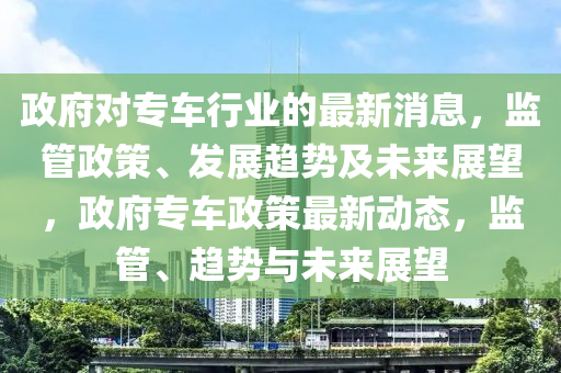 政府對(duì)專車行業(yè)的最新消息，監(jiān)管政策、發(fā)展趨勢(shì)及未來展望，政府專車政策最新動(dòng)態(tài)，監(jiān)管、趨勢(shì)與未來展望