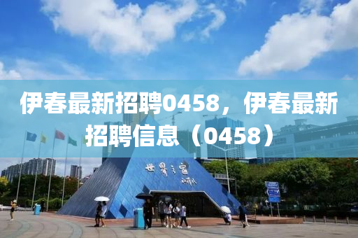 伊春最新招聘0458，伊春最新招聘信息（0458）