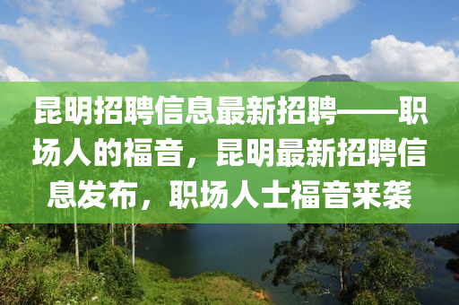 昆明招聘信息最新招聘——職場人的福音，昆明最新招聘信息發(fā)布，職場人士福音來襲