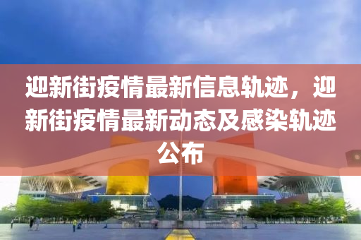 迎新街疫情最新信息軌跡，迎新街疫情最新動態(tài)及感染軌跡公布