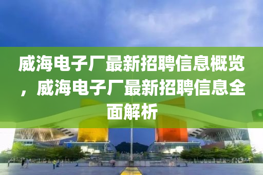 威海電子廠最新招聘信息概覽，威海電子廠最新招聘信息全面解析