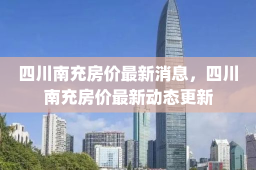 四川南充房?jī)r(jià)最新消息，四川南充房?jī)r(jià)最新動(dòng)態(tài)更新