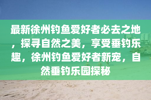 最新徐州釣魚愛好者必去之地，探尋自然之美，享受垂釣樂趣，徐州釣魚愛好者新寵，自然垂釣樂園探秘