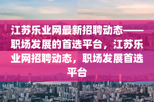 江蘇樂業(yè)網最新招聘動態(tài)——職場發(fā)展的首選平臺，江蘇樂業(yè)網招聘動態(tài)，職場發(fā)展首選平臺