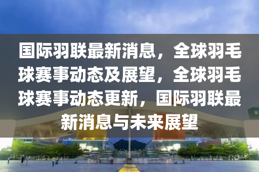 國際羽聯(lián)最新消息，全球羽毛球賽事動(dòng)態(tài)及展望，全球羽毛球賽事動(dòng)態(tài)更新，國際羽聯(lián)最新消息與未來展望