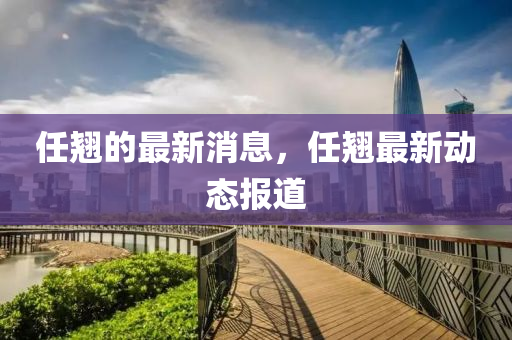 任翹的最新消息，任翹最新動(dòng)態(tài)報(bào)道