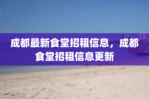 成都最新食堂招租信息，成都食堂招租信息更新