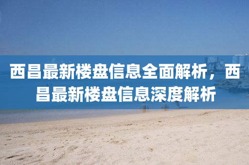 西昌最新樓盤信息全面解析，西昌最新樓盤信息深度解析