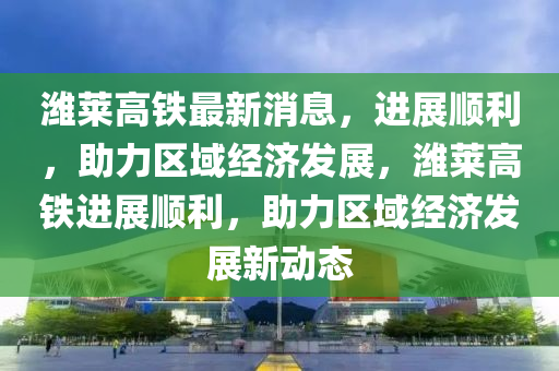 濰萊高鐵最新消息，進(jìn)展順利，助力區(qū)域經(jīng)濟(jì)發(fā)展，濰萊高鐵進(jìn)展順利，助力區(qū)域經(jīng)濟(jì)發(fā)展新動態(tài)