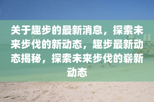 關(guān)于趣步的最新消息，探索未來步伐的新動態(tài)，趣步最新動態(tài)揭秘，探索未來步伐的嶄新動態(tài)