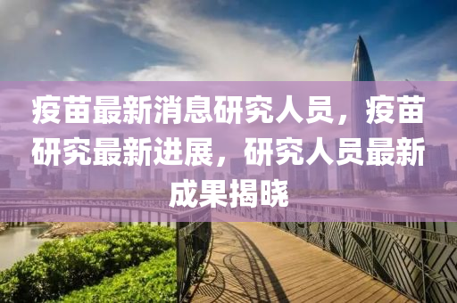 疫苗最新消息研究人員，疫苗研究最新進(jìn)展，研究人員最新成果揭曉