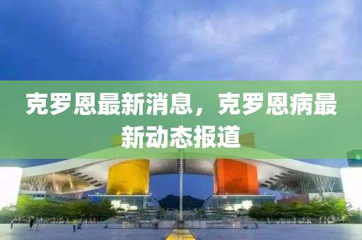 克羅恩最新消息，克羅恩病最新動態(tài)報道