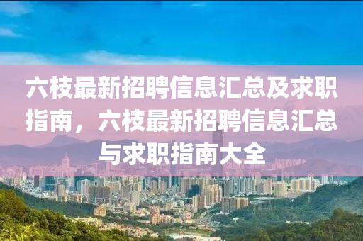 六枝最新招聘信息匯總及求職指南，六枝最新招聘信息匯總與求職指南大全