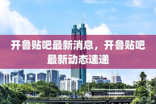 開魯貼吧最新消息，開魯貼吧最新動態(tài)速遞