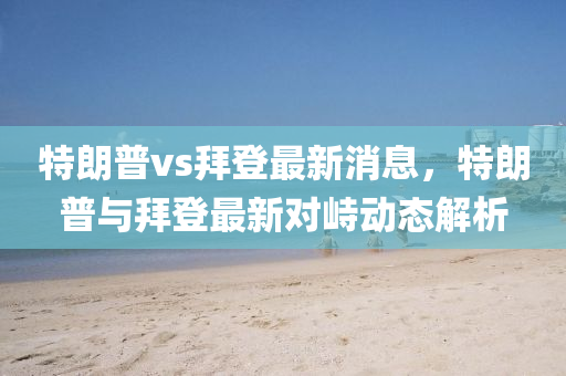特朗普vs拜登最新消息，特朗普與拜登最新對(duì)峙動(dòng)態(tài)解析
