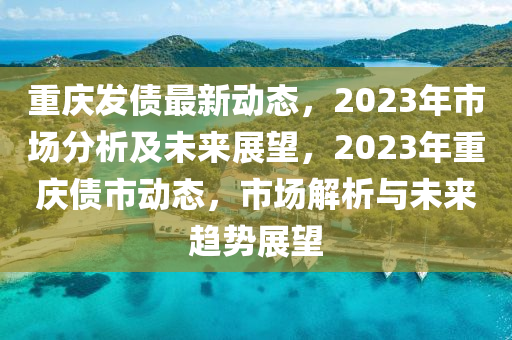 重慶發(fā)債最新動態(tài)，2023年市場分析及未來展望，2023年重慶債市動態(tài)，市場解析與未來趨勢展望