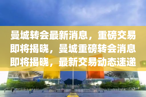 曼城轉(zhuǎn)會最新消息，重磅交易即將揭曉，曼城重磅轉(zhuǎn)會消息即將揭曉，最新交易動態(tài)速遞